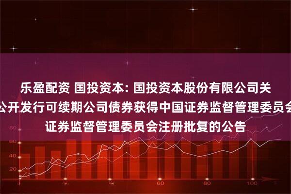 乐盈配资 国投资本: 国投资本股份有限公司关于向专业投资者公开发行可续期公司债券获得中国证券监督管理委员会注册批复的公告