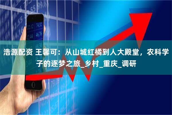 浩源配资 王馨可：从山城红橘到人大殿堂，农科学子的逐梦之旅_乡村_重庆_调研