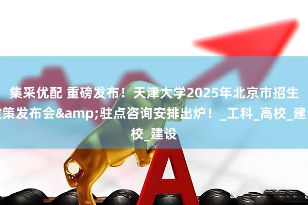 集采优配 重磅发布！天津大学2025年北京市招生政策发布会&驻点咨询安排出炉！_工科_高校_建设