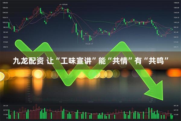 九龙配资 让“工味宣讲”能“共情”有“共鸣”
