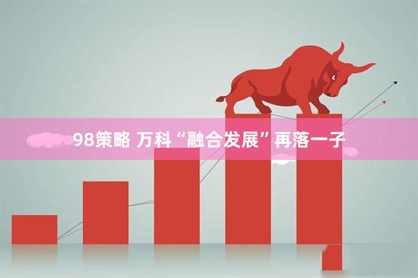 98策略 万科“融合发展”再落一子