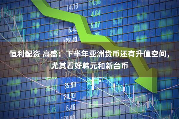 恒利配资 高盛：下半年亚洲货币还有升值空间，尤其看好韩元和新台币