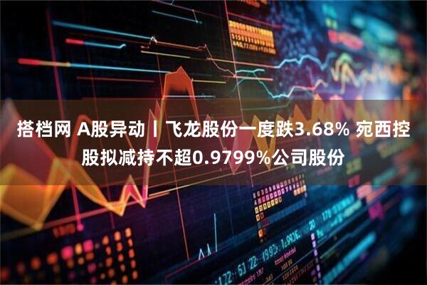 搭档网 A股异动丨飞龙股份一度跌3.68% 宛西控股拟减持不超0.9799%公司股份