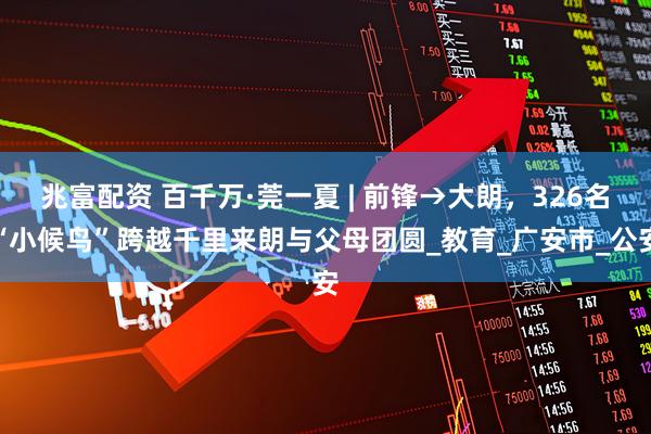 兆富配资 百千万·莞一夏 | 前锋→大朗，326名“小候鸟”跨越千里来朗与父母团圆_教育_广安市_公安