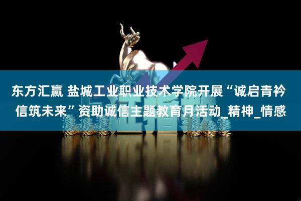 东方汇赢 盐城工业职业技术学院开展“诚启青衿 信筑未来”资助诚信主题教育月活动_精神_情感