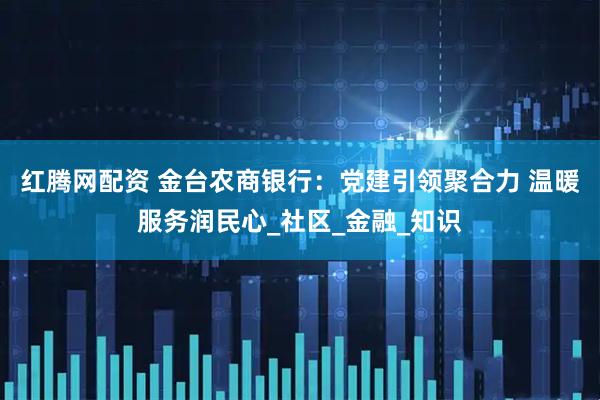 红腾网配资 金台农商银行：党建引领聚合力 温暖服务润民心_社区_金融_知识