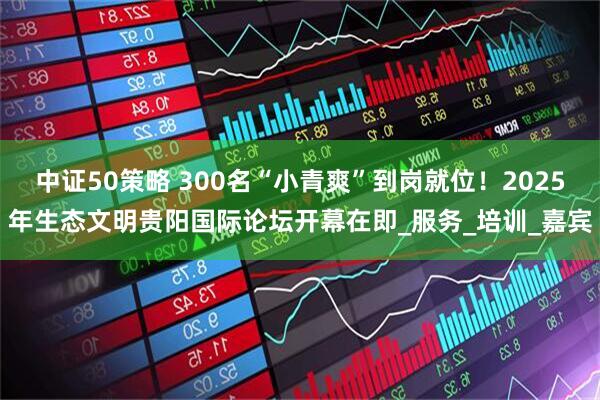 中证50策略 300名“小青爽”到岗就位！2025年生态文明贵阳国际论坛开幕在即_服务_培训_嘉宾