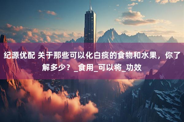 纪源优配 关于那些可以化白痰的食物和水果，你了解多少？_食用_可以将_功效