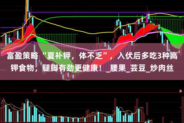 富盈策略 “夏补钾，体不乏”，入伏后多吃3种高钾食物，腿脚有劲更健康！_腰果_芸豆_炒肉丝
