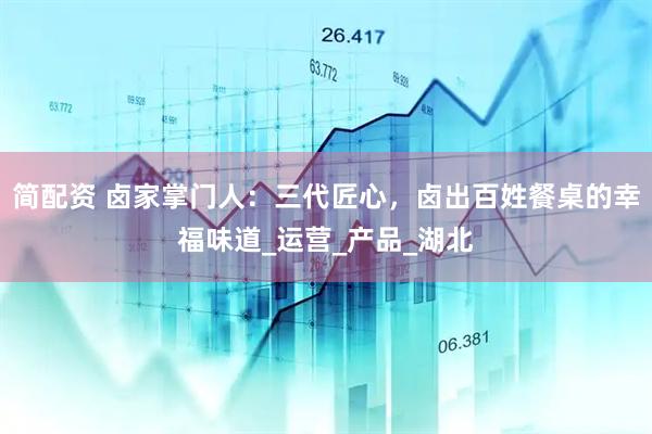 简配资 卤家掌门人：三代匠心，卤出百姓餐桌的幸福味道_运营_产品_湖北