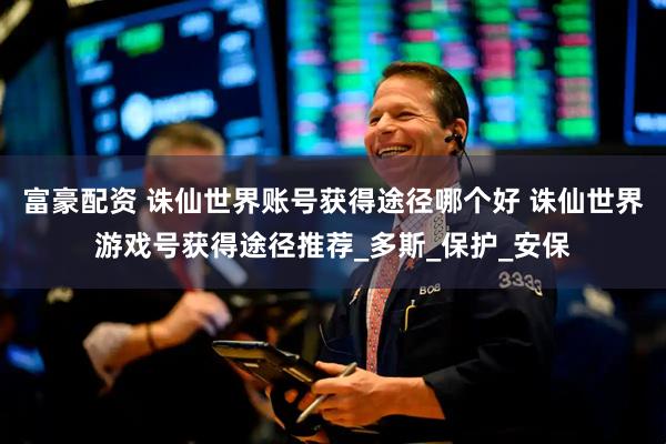 富豪配资 诛仙世界账号获得途径哪个好 诛仙世界游戏号获得途径推荐_多斯_保护_安保