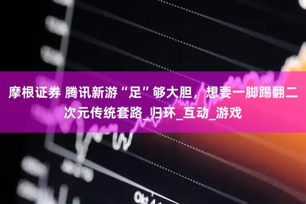 摩根证券 腾讯新游“足”够大胆，想要一脚踢翻二次元传统套路_归环_互动_游戏