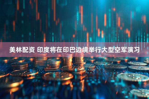 美林配资 印度将在印巴边境举行大型空军演习