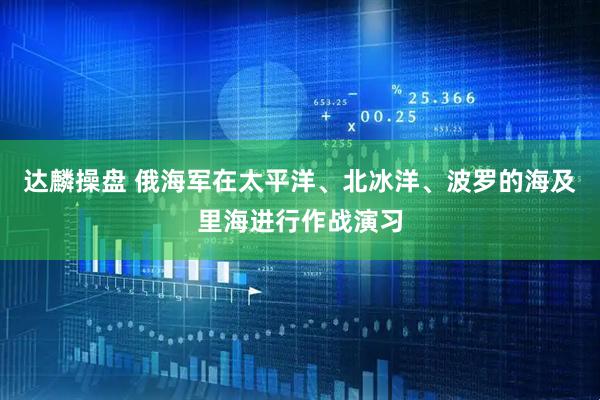 达麟操盘 俄海军在太平洋、北冰洋、波罗的海及里海进行作战演习