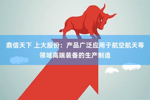 鼎信天下 上大股份：产品广泛应用于航空航天等领域高端装备的生产制造