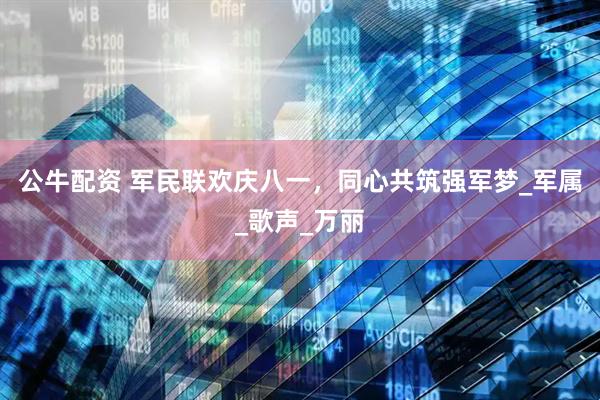 公牛配资 军民联欢庆八一，同心共筑强军梦_军属_歌声_万丽