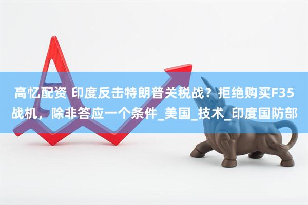高忆配资 印度反击特朗普关税战？拒绝购买F35战机，除非答应一个条件_美国_技术_印度国防部
