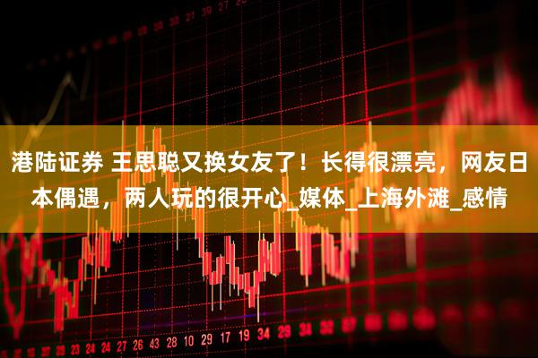 港陆证券 王思聪又换女友了！长得很漂亮，网友日本偶遇，两人玩的很开心_媒体_上海外滩_感情