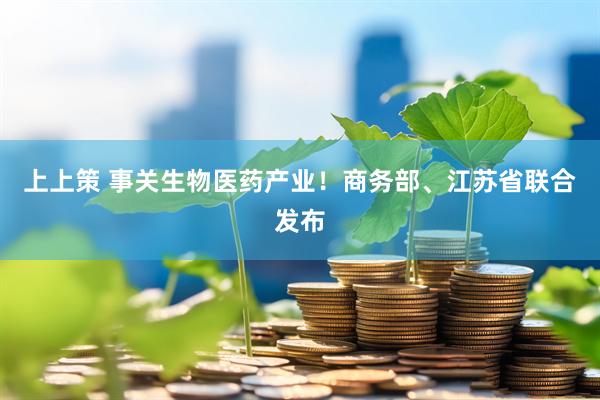 上上策 事关生物医药产业！商务部、江苏省联合发布