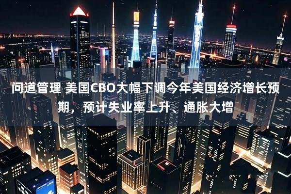 问道管理 美国CBO大幅下调今年美国经济增长预期，预计失业率上升、通胀大增