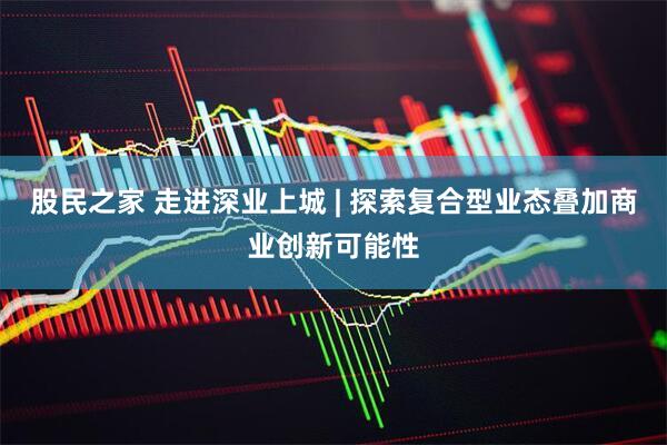 股民之家 走进深业上城 | 探索复合型业态叠加商业创新可能性