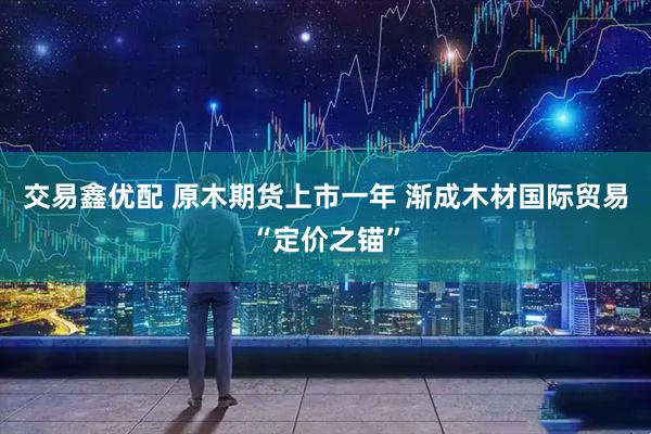 交易鑫优配 原木期货上市一年 渐成木材国际贸易“定价之锚”