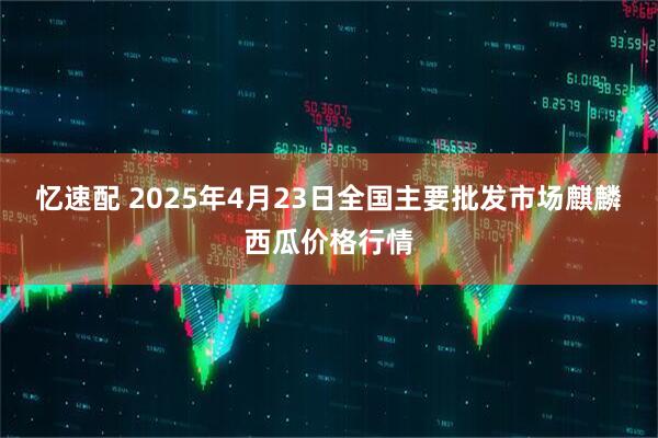 忆速配 2025年4月23日全国主要批发市场麒麟西瓜价格行情