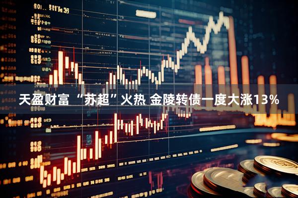 天盈财富 “苏超”火热 金陵转债一度大涨13%