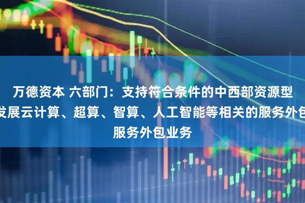万德资本 六部门：支持符合条件的中西部资源型城市发展云计算、超算、智算、人工智能等相关的服务外包业务