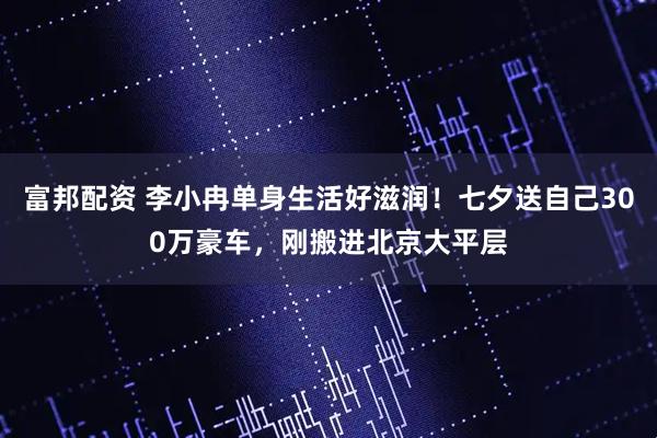 富邦配资 李小冉单身生活好滋润！七夕送自己300万豪车，刚搬进北京大平层