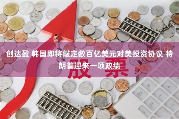创达盈 韩国即将敲定数百亿美元对美投资协议 特朗普迎来一项政绩