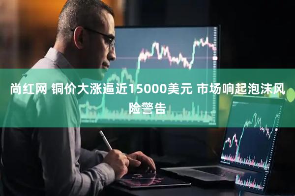 尚红网 铜价大涨逼近15000美元 市场响起泡沫风险警告